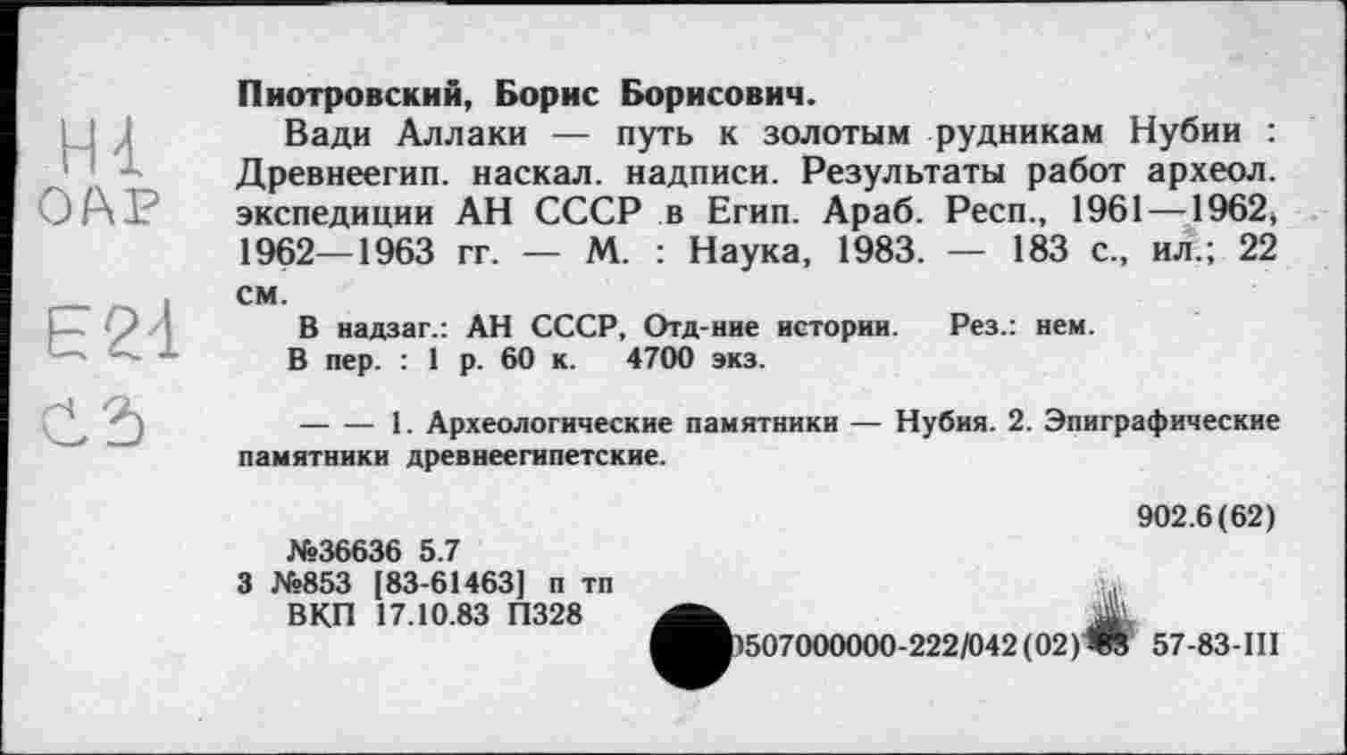 ﻿ні
Е21
С 2)
Пиотровский, Борис Борисович.
Вади Аллаки — путь к золотым рудникам Нубии : Древнеегип. наскал. надписи. Результаты работ археол. экспедиции АН СССР в Егип. Араб. Респ., 1961 —1962, 1962—1963 гг. — М. : Наука, 1983. — 183 с., ил.; 22 см.
В надзаг.: АН СССР, Отд-ние истории. Рез.: нем.
В пер. : 1 р. 60 к. 4700 экз.
--------1. Археологические памятники — Нубия. 2. Эпиграфические памятники древнеегипетские.
№36636 5.7
3 №853 183-61463] п тп ВКП 17.10.83 П328
902.6(62)
507000000-222/042(02)Ж 57-83-III